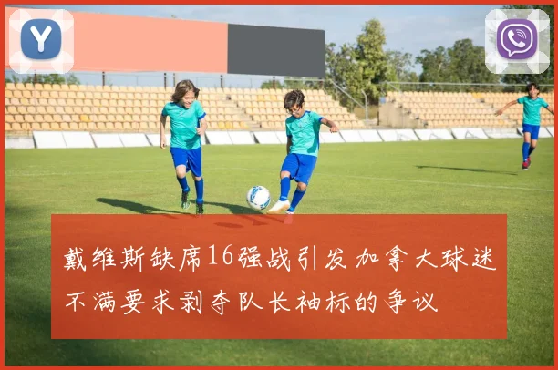 戴维斯缺席16强战引发加拿大球迷不满要求剥夺队长袖标的争议