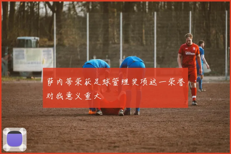 萨内蒂荣获足球管理奖项这一荣誉对我意义重大