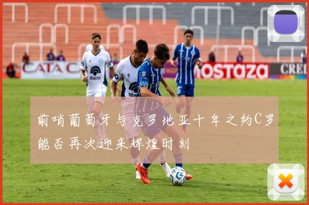 前哨葡萄牙与克罗地亚十年之约C罗能否再次迎来辉煌时刻