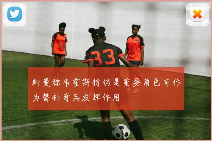 科曼称韦霍斯特仍是重要角色可作为替补奇兵发挥作用