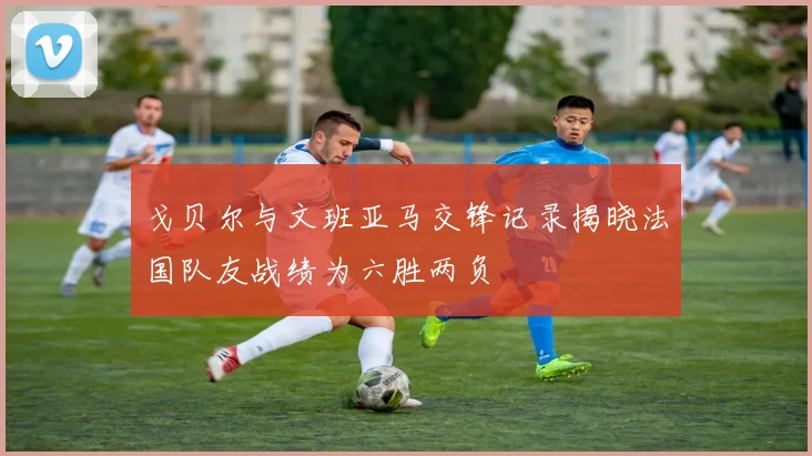 戈贝尔与文班亚马交锋记录揭晓法国队友战绩为六胜两负