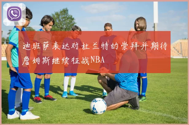 迪班萨表达对杜兰特的崇拜并期待詹姆斯继续征战NBA