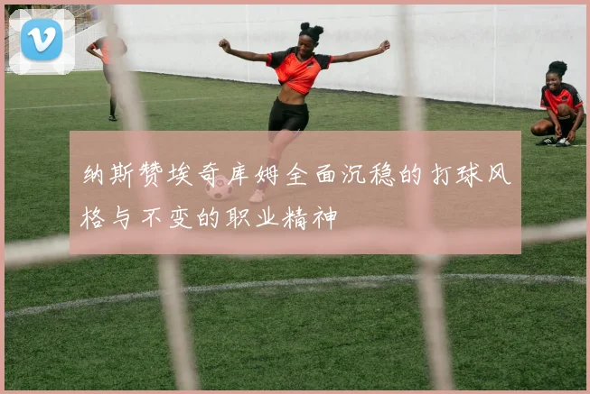 纳斯赞埃奇库姆全面沉稳的打球风格与不变的职业精神