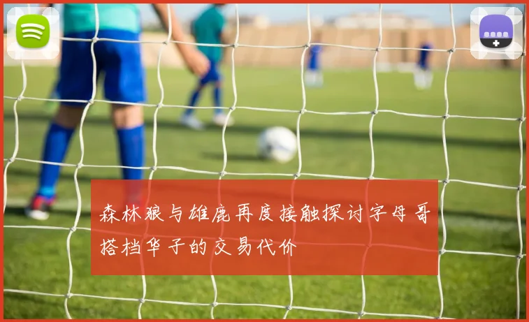森林狼与雄鹿再度接触探讨字母哥搭档华子的交易代价