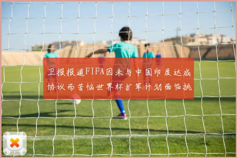卫报报道FIFA因未与中国印度达成协议而苦恼世界杯扩军计划面临挑战