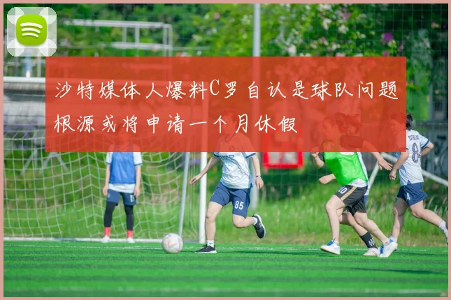 沙特媒体人爆料C罗自认是球队问题根源或将申请一个月休假