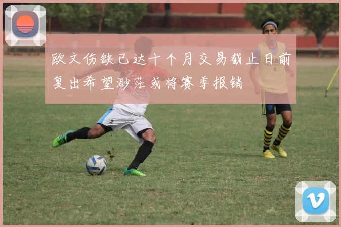 欧文伤缺已达十个月交易截止日前复出希望渺茫或将赛季报销