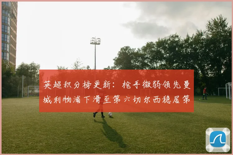 英超积分榜更新：枪手微弱领先曼城利物浦下滑至第六切尔西稳居第十