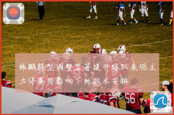 韩鹏阵型调整显著提升球队表现主力停赛将影响下轮战术安排