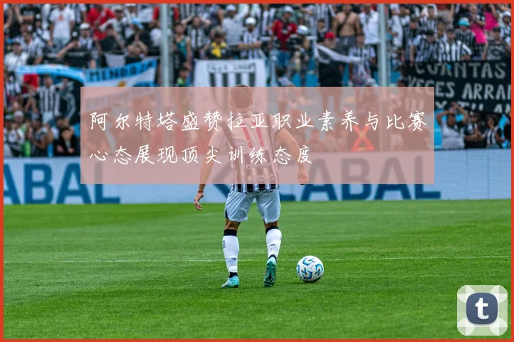阿尔特塔盛赞拉亚职业素养与比赛心态展现顶尖训练态度
