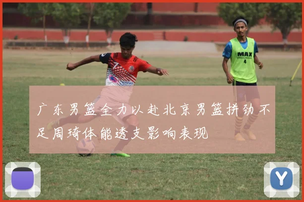 广东男篮全力以赴北京男篮拼劲不足周琦体能透支影响表现