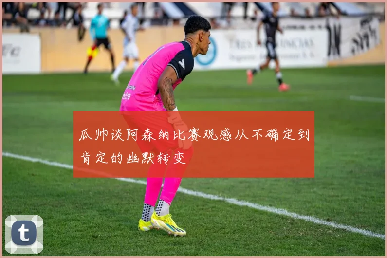 瓜帅谈阿森纳比赛观感从不确定到肯定的幽默转变
