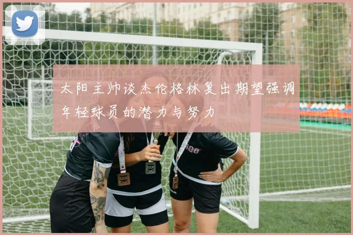 太阳主帅谈杰伦格林复出期望强调年轻球员的潜力与努力