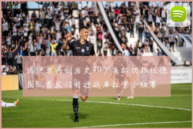 诺伊尔再创历史40岁高龄仍担任德国队首发门将迎战库拉索小组赛