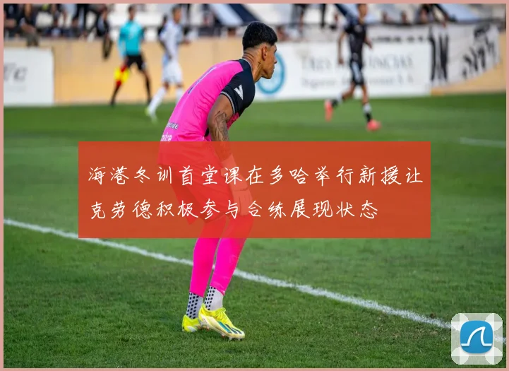 海港冬训首堂课在多哈举行新援让克劳德积极参与合练展现状态