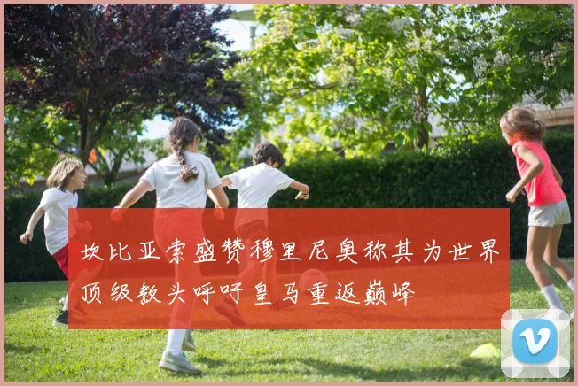 坎比亚索盛赞穆里尼奥称其为世界顶级教头呼吁皇马重返巅峰