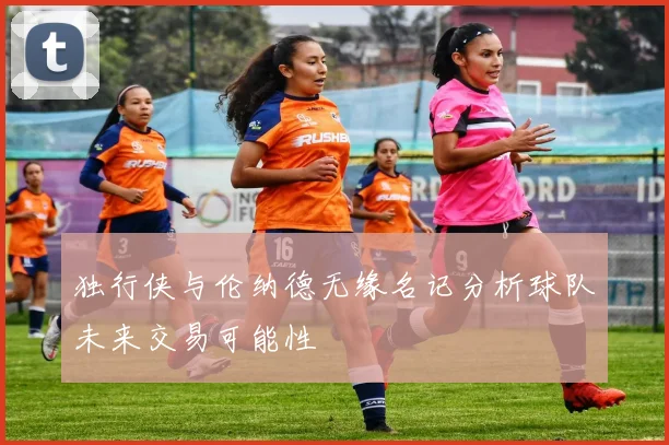 独行侠与伦纳德无缘名记分析球队未来交易可能性