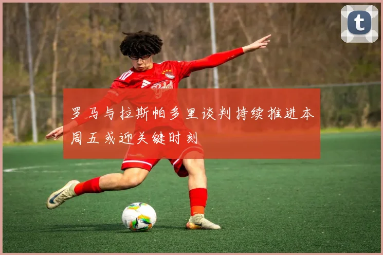 罗马与拉斯帕多里谈判持续推进本周五或迎关键时刻