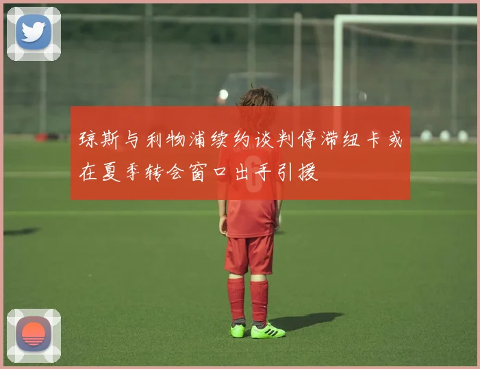 琼斯与利物浦续约谈判停滞纽卡或在夏季转会窗口出手引援