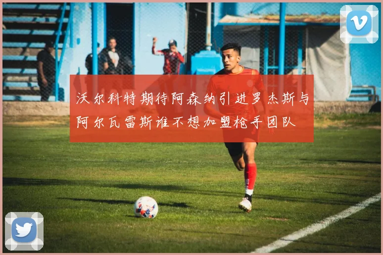 沃尔科特期待阿森纳引进罗杰斯与阿尔瓦雷斯谁不想加盟枪手团队