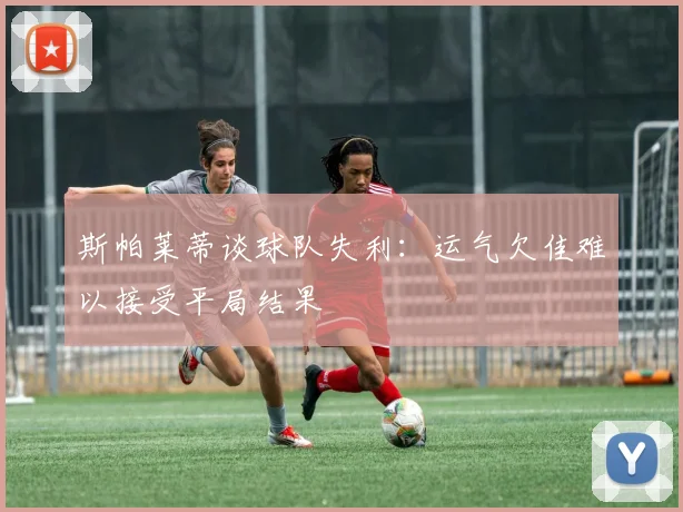 斯帕莱蒂谈球队失利：运气欠佳难以接受平局结果