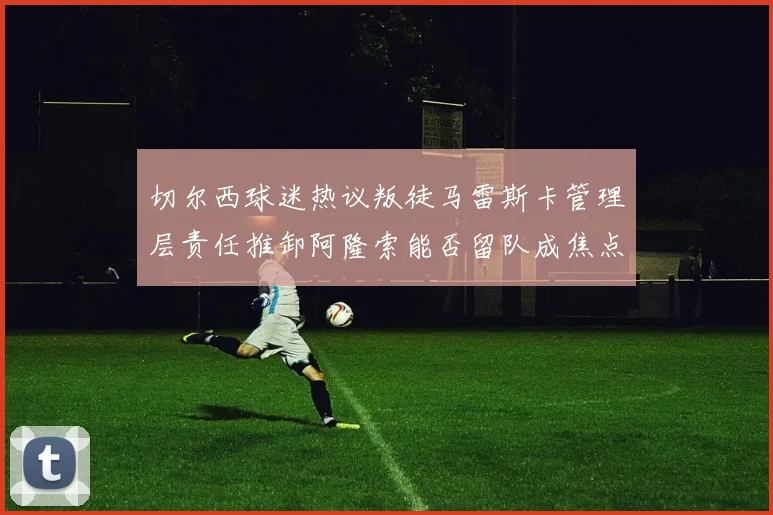 切尔西球迷热议叛徒马雷斯卡管理层责任推卸阿隆索能否留队成焦点