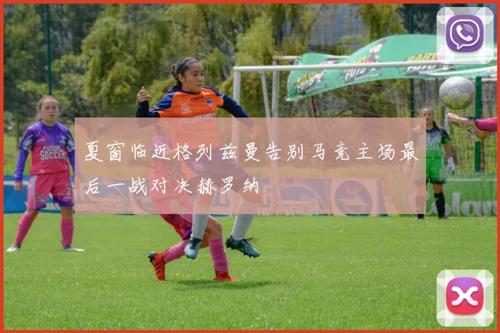 夏窗临近格列兹曼告别马竞主场最后一战对决赫罗纳