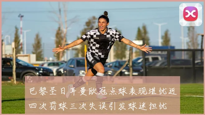 巴黎圣日耳曼欧冠点球表现堪忧近四次罚球三次失误引发球迷担忧