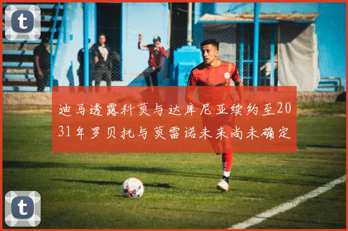 迪马透露科莫与达库尼亚续约至2031年罗贝托与莫雷诺未来尚未确定
