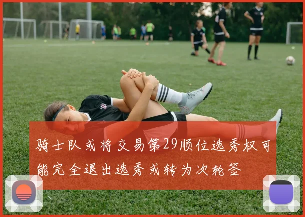 骑士队或将交易第29顺位选秀权可能完全退出选秀或转为次轮签