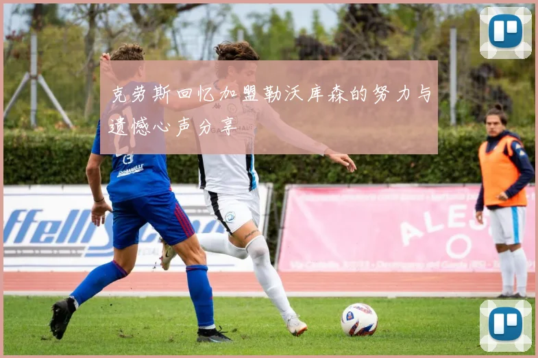 克劳斯回忆加盟勒沃库森的努力与遗憾心声分享